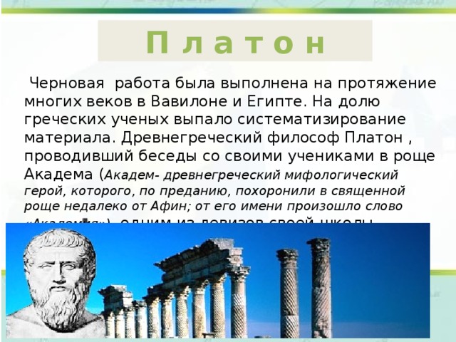 П л а т о н  Черновая работа была выполнена на протяжение многих веков в Вавилоне и Египте. На долю греческих ученых выпало систематизирование материала. Древнегреческий философ Платон , проводивший беседы со своими учениками в роще Академа ( Академ- древнегреческий мифологический герой, которого, по преданию, похоронили в священной роще недалеко от Афин; от его имени произошло слово «Академия») , одним из девизов своей школы провозгласил: «Не знающие геометрии не допускаются». 