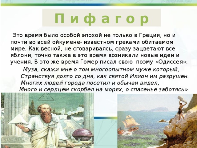 П и ф а г о р  Это время было особой эпохой не только в Греции, но и почти во всей ойкумене- известном греками обитаемом мире. Как весной, не сговариваясь, сразу зацветают все яблони, точно также в это время возникали новые идеи и учения. В это же время Гомер писал свою поэму «Одиссея»:  Муза, скажи мне о том многоопытном муже который,  Странствуя долго со дня, как святой Илион им разрушен.  Многих людей города посетил и обычаи видел,  Много и сердцем скорбел на морях, о спасенье заботясь» 