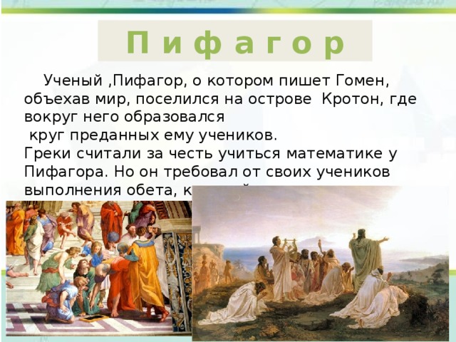 П и ф а г о р  Ученый ,Пифагор, о котором пишет Гомен, объехав мир, поселился на острове Кротон, где вокруг него образовался  круг преданных ему учеников. Греки считали за честь учиться математике у Пифагора. Но он требовал от своих учеников выполнения обета, который нашел отражение во фразе «бык на языке» ( «Держи язык за зубами ). 