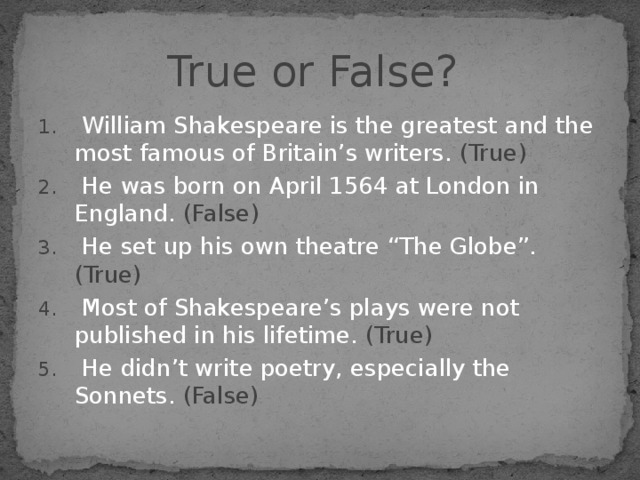 True or False?  William Shakespeare is the greatest and the most famous of Britain’s writers. (True)  He was born on April 1564 at London in England. (False)  He set up his own theatre “The Globe”. (True)  Most of Shakespeare’s plays were not published in his lifetime. (True)  He didn’t write poetry, especially the Sonnets. (False) 