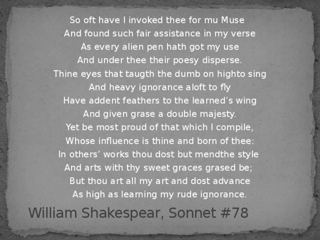 So oft have I invoked thee for mu Muse And found such fair assistance in my verse As every alien pen hath got my use And under thee their poesy disperse. Thine eyes that taugth the dumb on highto sing And heavy ignorance aloft to fly Have addent feathers to the learned’s wing And given grase a double majesty. Yet be most proud of that which I compile, Whose influence is thine and born of thee : In others’ works thou dost but mendthe style And arts with thy sweet graces grased be ;  But thou art all my art and dost advance As high as learning my rude ignorance. William Shakespear, Sonnet #78 