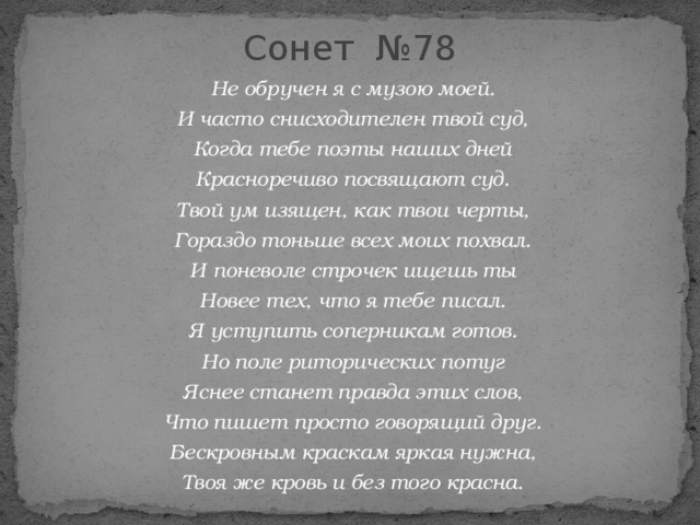 Сонет №78  Не обручен я с музою моей. И часто снисходителен твой суд, Когда тебе поэты наших дней Красноречиво посвящают суд. Твой ум изящен, как твои черты, Гораздо тоньше всех моих похвал. И поневоле строчек ищешь ты Новее тех, что я тебе писал. Я уступить соперникам готов. Но поле риторических потуг Яснее станет правда этих слов, Что пишет просто говорящий друг. Бескровным краскам яркая нужна, Твоя же кровь и без того красна. 