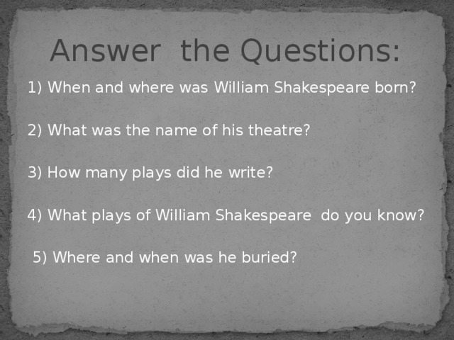 Answer the Questions: 1) When and where was  William Shakespeare born? 2) What was the name of his theatre? 3) How many plays did he write? 4) What plays of William Shakespeare do you know?  5) Where and when was he buried? 