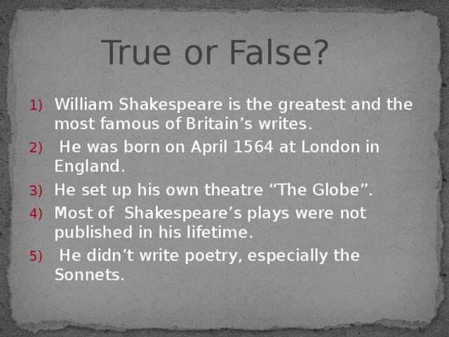 True or False? William Shakespeare is the greatest and the most famous of Britain’s writes.  He was born on April 1564 at London in England. He set up his own theatre “The Globe”. Most of Shakespeare’s plays were not published in his lifetime.  He didn’t write poetry, especially the Sonnets. 