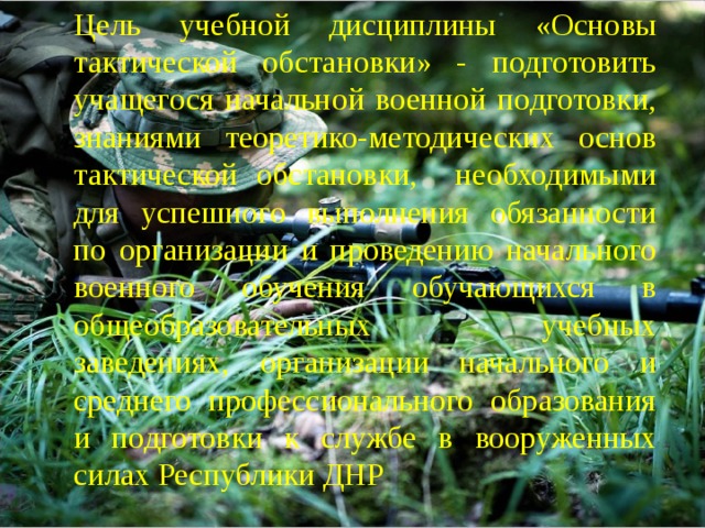 Цель учебной дисциплины «Основы тактической обстановки» - подготовить учащегося начальной военной подготовки, знаниями теоретико-методических основ тактической обстановки, необходимыми для успешного выполнения обязанности по организации и проведению начального военного обучения обучающихся в общеобразовательных учебных заведениях, организации начального и среднего профессионального образования и подготовки к службе в вооруженных силах Республики ДНР 