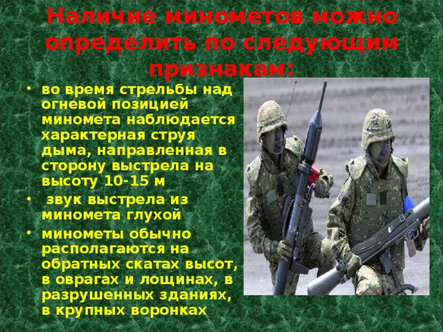 Наличие минометов можно определить по следующим признакам: во время стрельбы над огневой позицией миномета наблюдается характерная струя дыма, направленная в сторону выстрела на высоту 10-15 м  звук выстрела из миномета глухой минометы обычно располагаются на обратных скатах высот, в оврагах и лощинах, в разрушенных зданиях, в крупных воронках 