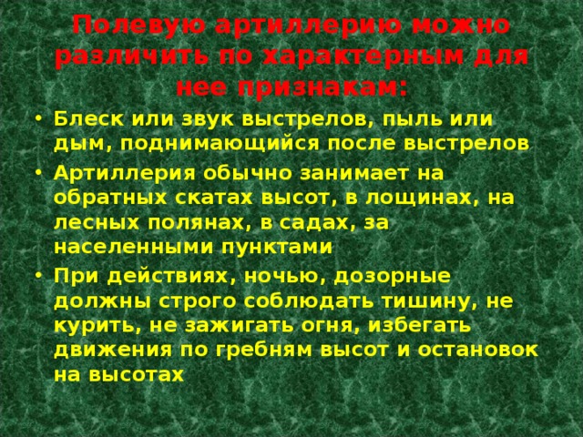 Полевую артиллерию можно различить по характерным для нее признакам: Блеск или звук выстрелов, пыль или дым, поднимающийся после выстрелов Артиллерия обычно занимает на обратных скатах высот, в лощинах, на лесных полянах, в садах, за населенными пунктами При действиях, ночью, дозорные должны строго соблюдать тишину, не курить, не зажигать огня, избегать движения по гребням высот и остановок на высотах 