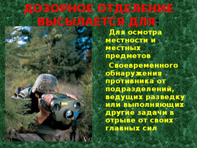 ДОЗОРНОЕ ОТДЕЛЕНИЕ ВЫСЫЛАЕТСЯ ДЛЯ :  Для осмотра местности и местных предметов  Своевременного обнаружения противника от подразделений, ведущих разведку или выполняющих другие задачи в отрыве от своих главных сил 