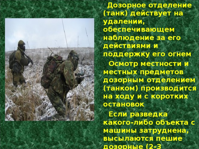  Дозорное отделение (танк) действует на удалении, обеспечивающем наблюдение за его действиями и поддержку его огнем  Осмотр местности и местных предметов дозорным отделением (танком) производится на ходу и с коротких остановок  Если разведка какого-либо объекта с машины затруднена, высылаются пешие дозорные (2-3 солдата) 