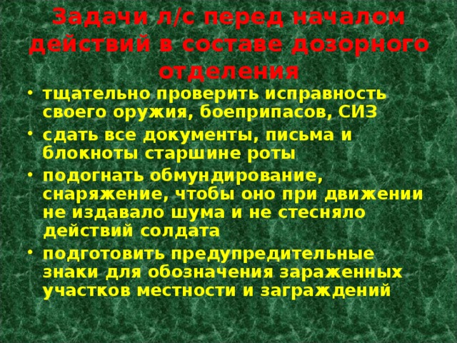 Задачи л/с перед началом действий в составе дозорного отделения тщательно проверить исправность своего оружия, боеприпасов, СИЗ сдать все документы, письма и блокноты старшине роты подогнать обмундирование, снаряжение, чтобы оно при движении не издавало шума и не стесняло действий солдата подготовить предупредительные знаки для обозначения зараженных участков местности и заграждений 