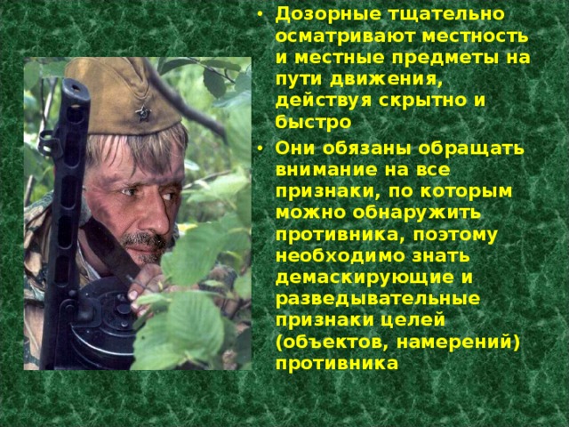 Дозорные тщательно осматривают местность и местные предметы на пути движения, действуя скрытно и быстро Они обязаны обращать внимание на все признаки, по которым можно обнаружить противника, поэтому необходимо знать демаскирующие и разведывательные признаки целей (объектов, намерений) противника 