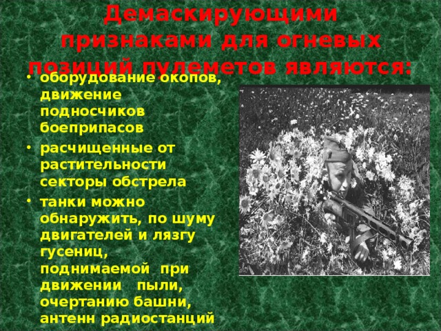 Демаскирующими признаками для огневых позиций пулеметов являются: оборудование окопов, движение подносчиков боеприпасов расчищенные от растительности секторы обстрела танки можно обнаружить, по шуму двигателей и лязгу гусениц, поднимаемой при движении пыли, очертанию башни, антенн радиостанций 