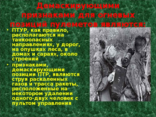 Демаскирующими признаками для огневых позиций пулеметов являются: ПТУР, как правило, располагаются на танкоопасных направлениях, у дорог, на опушках леса, в домах и сараях, около строений признаками, демаскирующими позиции ПТР, являются струя раскаленных газов и трасса ракеты, расположенные на некотором удалении одного-двух человек с пультом управления 