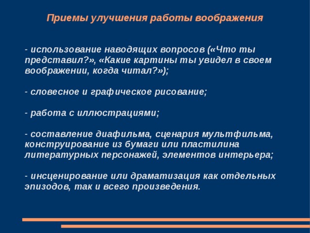 Приемы улучшения работы воображения - использование наводящих вопросов («Что ты представил?», «Какие картины ты увидел в своем воображении, когда читал?»);  - словесное и графическое рисование;  - работа с иллюстрациями;  - составление диафильма, сценария мультфильма, конструирование из бумаги или пластилина литературных персонажей, элементов интерьера;  - инсценирование или драматизация как отдельных эпизодов, так и всего произведения. 