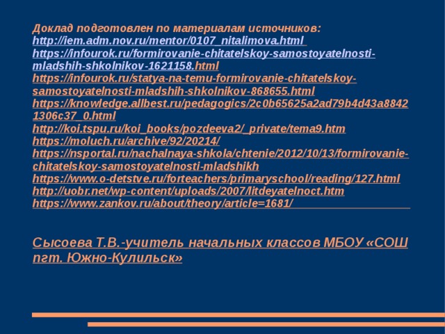 Доклад подготовлен по материалам источников:  http://iem.adm.nov.ru/mentor/0107_nitalimova.html   https :// infourok . ru / formirovanie - chitatelskoy - samostoyatelnosti - mladshih - shkolnikov -1621158. html   https://infourok.ru/statya-na-temu-formirovanie-chitatelskoy-samostoyatelnosti-mladshih-shkolnikov-868655.html  https://knowledge.allbest.ru/pedagogics/2c0b65625a2ad79b4d43a88421306c37_0.html  http://koi.tspu.ru/koi_books/pozdeeva2/_private/tema9.htm  https://moluch.ru/archive/92/20214/   https://nsportal.ru/nachalnaya-shkola/chtenie/2012/10/13/formirovanie-chitatelskoy-samostoyatelnosti-mladshikh   https://www.o-detstve.ru/forteachers/primaryschool/reading/127.html  http://uobr.net/wp-content/uploads/2007/litdeyatelnoct.htm   https://www.zankov.ru/about/theory/article=1681/    Сысоева Т.В.-учитель начальных классов МБОУ «СОШ пгт. Южно-Кулильск»   
