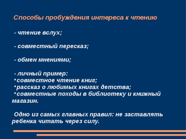 Способы пробуждения интереса к чтению - чтение вслух;  - совместный пересказ;  - обмен мнениями;  - личный пример: совместное чтение книг; рассказ о любимых книгах детства; совместные походы в библиотеку и книжный магазин.  Одно из самых главных правил: не заставлять ребенка читать через силу. 