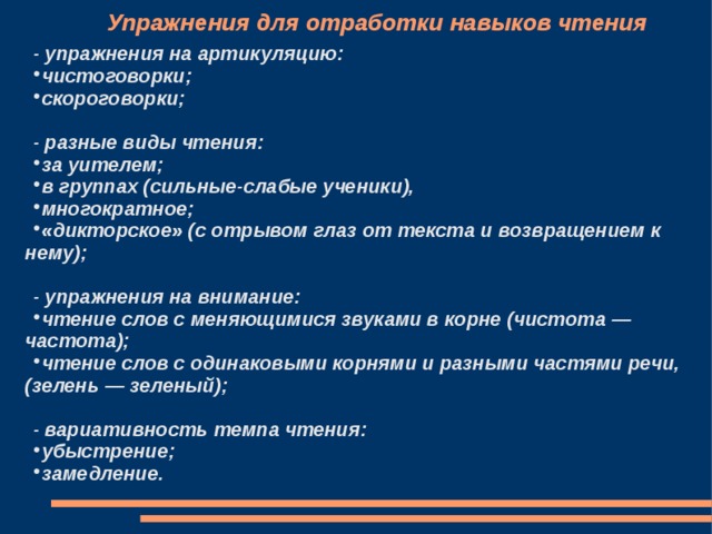 Упражнения для отработки навыков чтения - упражнения на артикуляцию: чистоговорки; скороговорки;  - разные виды чтения: за уителем; в группах (сильные-слабые ученики), многократное; «дикторское» (с отрывом глаз от текста и возвращением к нему);  - упражнения на внимание: чтение слов с меняющимися звуками в корне (чистота — частота); чтение слов с одинаковыми корнями и разными частями речи, (зелень — зеленый);  - вариативность темпа чтения: убыстрение; замедление.   