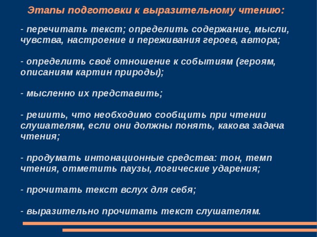 Этапы подготовки к выразительному чтению: - перечитать текст; определить содержание, мысли, чувства, настроение и переживания героев, автора;  - определить своё отношение к событиям (героям, описаниям картин природы);  - мысленно их представить;  - решить, что необходимо сообщить при чтении слушателям, если они должны понять, какова задача чтения;  - продумать интонационные средства: тон, темп чтения, отметить паузы, логические ударения;  - прочитать текст вслух для себя;  - выразительно прочитать текст слушателям. 