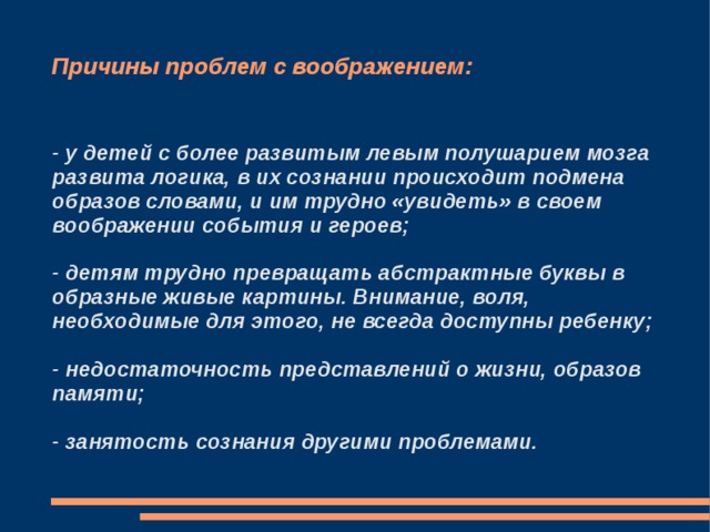 Причины проблем с воображением: - у детей с более развитым левым полушарием мозга развита логика, в их сознании происходит подмена образов словами, и им трудно «увидеть» в своем воображении события и героев;  - детям трудно превращать абстрактные буквы в образные живые картины. Внимание, воля, необходимые для этого, не всегда доступны ребенку;  - недостаточность представлений о жизни, образов памяти;  - занятость сознания другими проблемами. 