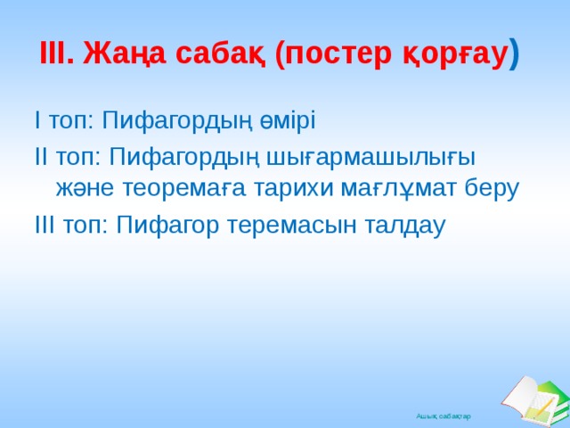 ІІІ. Жаңа сабақ (постер қорғау ) І топ: Пифагордың өмірі ІІ топ: Пифагордың шығармашылығы және теоремаға тарихи мағлұмат беру ІІІ топ: Пифагор теремасын талдау 