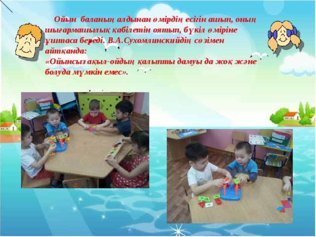  Ойын баланың алдынан өмірдің есігін ашып, оның шығармашылық қабілетін оятып, бүкіл өміріне ұштаса береді. В.А.Сухомлинскийдің сөзімен айтқанда: «Ойынсыз ақыл-ойдың қалыпты дамуы да жоқ және болуда мүмкін емес».     