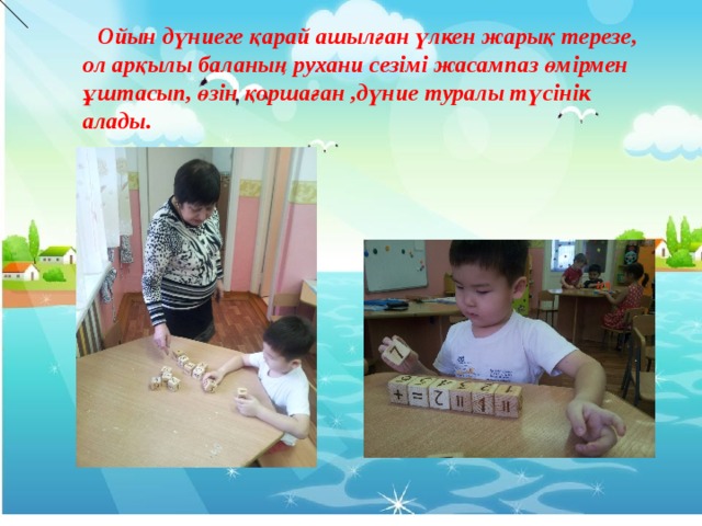  Ойын дүниеге қарай ашылған үлкен жарық терезе, ол арқылы баланың рухани сезімі жасампаз өмірмен ұштасып, өзін қоршаған ,дүние туралы түсінік алады.      