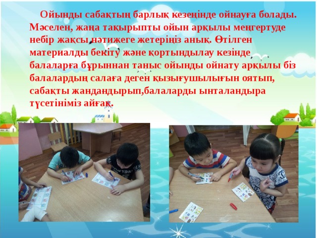  Ойынды сабақтың барлық кезеңінде ойнауға болады. Мәселен, жаңа тақырыпты ойын арқылы меңгертуде небір жақсы нәтижеге жетеріңіз анық. Өтілген материалды бекіту және қортындылау кезінде балаларға бұрыннан таныс ойынды ойнату арқылы біз балалардың салаға деген қызығушылығын оятып, сабақты жандандырып,балаларды ынталандыра түсетініміз айғақ. 