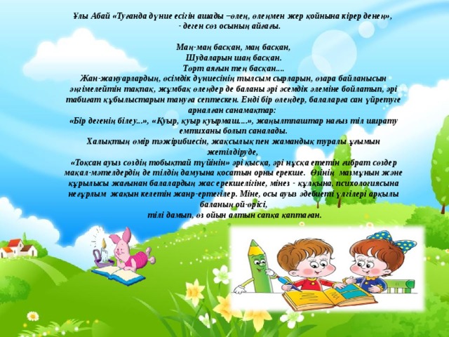Ұлы Абай «Туғанда дүние есігін ашады –өлең, өлеңмен жер қойнына кірер денең»,  - деген сөз осының айғағы.   Маң-маң басқан, маң басқан,  Шудаларын шаң басқан.  Төрт аяғын тең басқан....  Жан-жануарлардың, өсімдік дүниесінің тылсым сырларын, өзара байланысын әңгімелейтін тақпақ, жұмбақ өлеңдер де баланы әрі әсемдік әлеміне бойлатып, әрі табиғат құбылыстарын тануға септескен. Енді бір өлеңдер, балаларға сан үйретуге арналған санамақтар:  «Бір дегенің білеу...», «Қуыр, қуыр қуырмаш....», жаңылтпаштар нағыз тіл ширату емтиханы болып саналады.  Халықтың өмір тәжірибиесін, жақсылық пен жамандық туралы ұғымын жетілдіруде,  «Тоқсан ауыз сөздің тобықтай түйінін» әрі қысқа, әрі нұсқа ететін ғибрат сөздер мақал-мәтелдердің де тілдің дамуына қосатын орны ерекше. Өзінің мазмұнын және құрылысы жағынан балалардың жас ерекшелігіне, мінез - құлқына, психологиясына неғұрлым жақын келетін жанр-ертегілер. Міне, осы ауыз әдебиеті үлгілері арқылы баланың ой-өрісі,  тілі дамып, өз ойын алтын сапқа қаптаған. 
