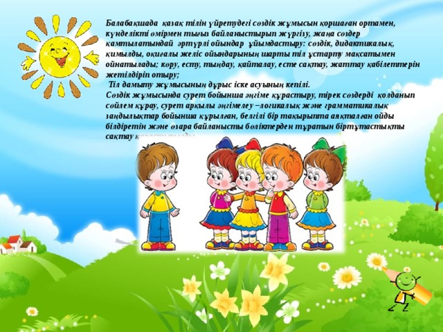 Балабақшада қазақ тілін үйретудегі сөздік жұмысын қоршаған ортамен, күнделікті өмірмен тығыз байланыстырып жүргізу, жаңа сөздер қамтылатындай әртүрлі ойындар ұйымдастыру: сөздік, дидактикалық, қимылды, оқиғалы желіс ойындарының шарты тіл ұстарту мақсатымен ойнатылады; көру, есту, тыңдау, қайталау, есте сақтау, жаттау қабілеттерін жетілдіріп отыру;  Тіл дамыту жұмысының дұрыс іске асуының кепілі. Сөздік жұмысында сурет бойынша әңгіме құрастыру, тірек сөздерді қолданып сөйлем құрау, сурет арқылы әңгімелеу –логикалық және грамматикалық заңдылықтар бойынша құрылған, белгілі бір тақырыпта аяқталған ойды білдіретін және өзара байланысты бөліктерден тұратын біртұтастықты сақтау қарастырылды.  