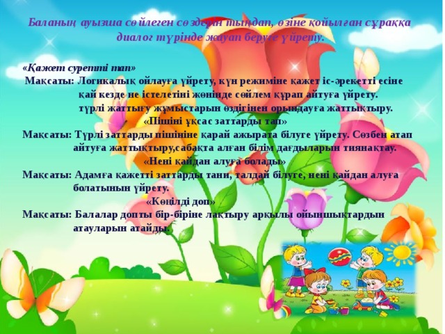 Баланың ауызша сөйлеген сөздерін тыңдап, өзіне қойылған сұраққа диалог түрінде жауап беруге үйрету.  «Қажет суретті тап»  Мақсаты: Логикалық ойлауға үйрету, күн режиміне қажет іс-әрекетті есіне  қай кезде не істелетіні жөнінде сөйлем құрап айтуға үйрету.  түрлі жаттығу жұмыстарын өздігінен орындауға жаттықтыру.  «Пішіні ұқсас заттарды тап»  Мақсаты: Түрлі заттарды пішініне қарай ажырата білуге үйрету. Сөзбен атап  айтуға жаттықтыру,сабақта алған білім дағдыларын тиянақтау.  «Нені қайдан алуға болады»  Мақсаты: Адамға қажетті заттарды тани, талдай білуге, нені қайдан алуға  болатынын үйрету.  «Көңілді доп»  Мақсаты: Балалар допты бір-біріне лақтыру арқылы ойыншықтардын  атауларын атайды. 