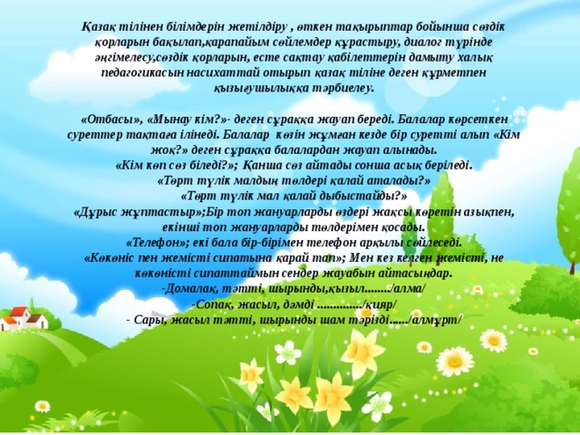  Қазақ тілінен білімдерін жетілдіру , өткен тақырыптар бойынша сөздік қорларын бақылап,қарапайым сөйлемдер құрастыру, диалог түрінде әңгімелесу,сөздік қорларын, есте сақтау қабілеттерін дамыту халық педагогикасын насихаттай отырып қазақ тіліне деген құрметпен қызығушылыққа тәрбиелеу.   «Отбасы», «Мынау кім?»- деген сұраққа жауап береді. Балалар көрсеткен суреттер тақтаға ілінеді. Балалар көзін жұмған кезде бір суретті алып «Кім жоқ?» деген сұраққа балалардан жауап алынады.  «Кім көп сөз біледі?»; Қанша сөз айтады сонша асық беріледі.  «Төрт түлік малдың төлдері қалай аталады?»  «Төрт түлік мал қалай дыбыстайды?»  «Дұрыс жұптастыр»;Бір топ жануарларды өздері жақсы көретін азықпен, екінші топ жануарларды төлдерімен қосады.  «Телефон»; екі бала бір-бірімен телефон арқылы сөйлеседі.  «Көкөніс пен жемісті сипатына қарай тап»; Мен кез келген жемісті, не көкөністі сипаттаймын сендер жауабын айтасыңдар.  -Домалақ, тәтті, шырынды,қызыл......../алма/  -Сопақ, жасыл, дәмді ............../қияр/  - Сары, жасыл тәтті, шырынды шам тәрізді....../алмұрт/ 