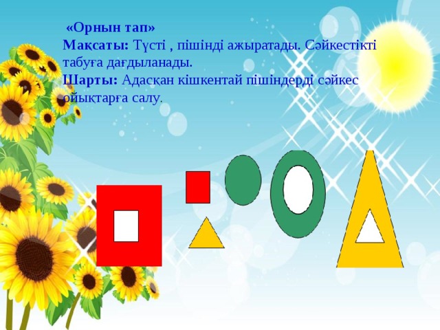  «Орнын тап» Мақсаты: Түсті , пішінді ажыратады. Сәйкестікті табуға дағдыланады. Шарты: Адасқан кішкентай пішіндерді сәйкес ойықтарға салу . 