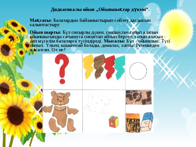 Дидкатикалы ойын „Ойыншықтар дүкені”. Мақсаты: Балалардың байланыстырып сөйлеу дағдысын қалыптастыру Ойын шарты: Бұл сиқырлы дүкен, сондықтан сатып алатын ойыншығынды сатышуға сипаттап айтып берсең, сатып аласың - деп мұғалім балаларға түсіндіреді. Мысалы: Бұл - ойыншық. Түсі қызыл. Үлкен, кішкентай болады, домалақ, қатты. Резенкеден жасалған. Ол не? 