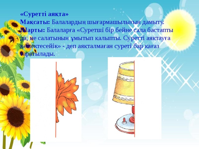 «Суретті аяқта» Мақсаты: Балалардың шығармашылығын дамыту. Шарты: Балаларға «Суретші бір бейне сала бастапты да, не салатынын ұмытып қалыпты. Суретті аяқтауға көмектесейік» - деп аяқталмаған суреті бар қағаз таратылады. 