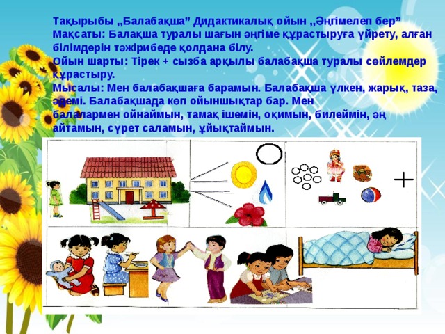 Тақырыбы ,,Балабақша”  Дидактикалық ойын ,,Әңгімелеп бер” Мақсаты: Балақша туралы шағын әңгіме құрастыруға үйрету, алған білімдерін тәжірибеде қолдана білу. Ойын шарты: Тірек + сызба арқылы балабақша туралы сөйлемдер құрастыру. Мысалы: Мен балабақшаға барамын. Балабақша үлкен, жарық, таза, әдемі. Балабақшада көп ойыншықтар бар. Мен балалармен ойнаймын, тамақ ішемін, оқимын, билеймін, әң айтамын, сүрет саламын, ұйықтаймын. 