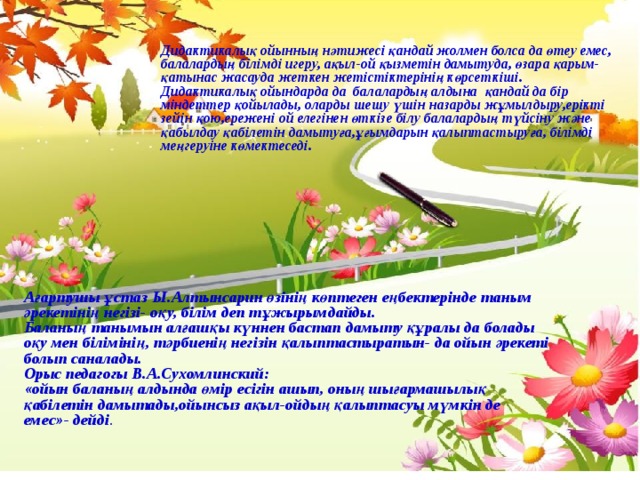 Дидактикалық ойынның нәтижесі қандай жолмен болса да өтеу емес, балалардың білімді игеру, ақыл-ой қызметін дамытуда, өзара қарым-қатынас жасауда жеткен жетістіктерінің көрсеткіші. Дидактикалық ойындарда да балалардың алдына қандай да бір міндеттер қойылады, оларды шешу үшін назарды жұмылдыру,ерікті зейін қою,ережені ой елегінен өткізе білу балалардың түйсіну және қабылдау қабілетін дамытуға,ұғымдарын қалыптастыруға, білімді меңгеруіне көмектеседі. Ағартушы ұстаз Ы.Алтынсарин өзінің көптеген еңбектерінде таным әрекетінің негізі- оқу, білім деп тұжырымдайды. Баланың танымын алғашқы күннен бастап дамыту құралы да болады оқу мен білімінің, тәрбиенің негізін қалыптастыратын- да ойын әрекеті болып саналады. Орыс педагогы В.А.Сухомлинский: «ойын баланың алдында өмір есігін ашып, оның шығармашылық қабілетін дамытады,ойынсыз ақыл-ойдың қалыптасуы мүмкін де емес»- дейді . 