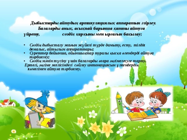  Дыбыстарды айтудың артикуляциялық аппаратын әзірлеу. Балаларды анық, асықпай барынша қатты айтуға үйрету, сөздің қарқыны мен ырғағын бақылау; Сөздің дыбысталу жағын жүйелі түрде дамыту, есту, тілдік демалыс, айтылым аппараттары; Суреттер бойынша, ойыншықтар туралы қысқа өлендерді айтуға тәрбиелеу; Сөздің мәнін түсіну үшін балаларды өзара әңгімелесуге тарту.  Ертегі, әңгіме желісіндегі сөйлеу интонациясын үлкендердің  көмегімен айтуға тәрбиелеу.  
