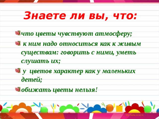 Знаете ли вы, что: что цветы чувствуют атмосферу;  к ним надо относиться как к живым существам: говорить с ними, уметь слушать их;  у цветов характер как у маленьких детей; обижать цветы нельзя!  