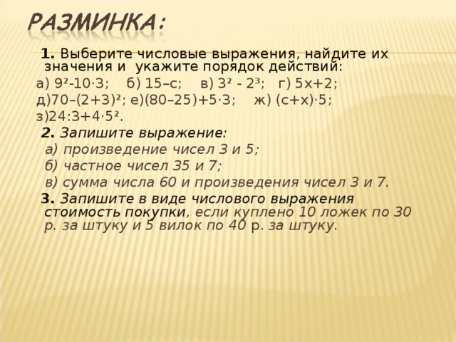  1. Выберите числовые выражения, найдите их значения и укажите порядок действий:  а) 9²-10·3; б) 15–с; в) 3² - 2³; г) 5х+2;  д)70–(2+3)²; е)(80–25)+5·3; ж) (с+х)·5;  з)24:3+4·5².   2. Запишите выражение:  а) произведение чисел 3 и 5;  б) частное чисел 35 и 7;  в) сумма числа 60 и произведения чисел 3 и 7.  3. Запишите в виде числового выражения стоимость покупки , если куплено 10 ложек по 30 р. за штуку и 5 вилок по 40 р. за штуку.  