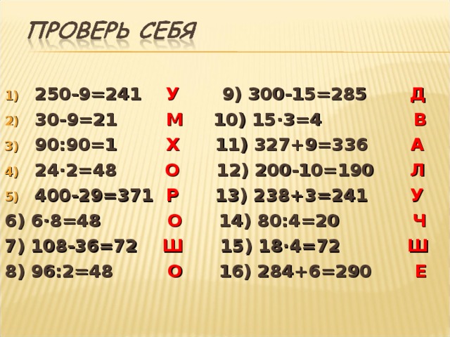 250-9=241 У 9) 300-15=285 Д 30-9=21 М 10) 15 · 3=4 В 90:90=1 Х 11) 327+9=336 А 24 · 2=48 О 12) 200-10=190 Л 400-29=371 Р  13) 238+3= 241 У 6) 6 · 8=48 О  14) 80 :4=20 Ч 7) 108-36=72 Ш 15) 18 · 4=72 Ш 8) 96:2=48 О 16) 284+6=290 Е   