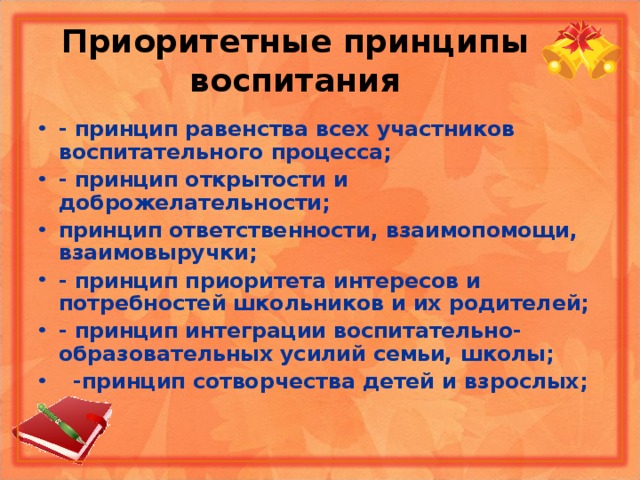 Приоритетные принципы воспитания - принцип равенства всех участников воспитательного процесса; - принцип открытости и доброжелательности; принцип ответственности, взаимопомощи, взаимовыручки;  - принцип приоритета интересов и потребностей школьников и их родителей; - принцип интеграции воспитательно-образовательных усилий семьи, школы;  -принцип сотворчества детей и взрослых;   