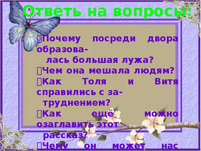 Ответь на вопросы:  Почему посреди двора образова-  лась большая лужа?  Чем она мешала людям?  Как Толя и Витя справились с за-  труднением?  Как ещё можно озаглавить этот  рассказ?  Чему он может нас научить ? 