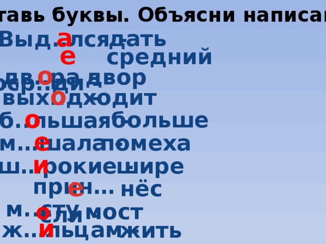 Вставь буквы. Объясни написание. Выд..лся -  а дать  поср..ди -  е  средний   о дв..ра -   двор  о вых..д -   ходит  б..льшая -  о  больше е м…шала -  помеха ш…рокие -  и шире е прин…сли -   нёс    м..сту    - мост о  ж…льцам -  и жить 