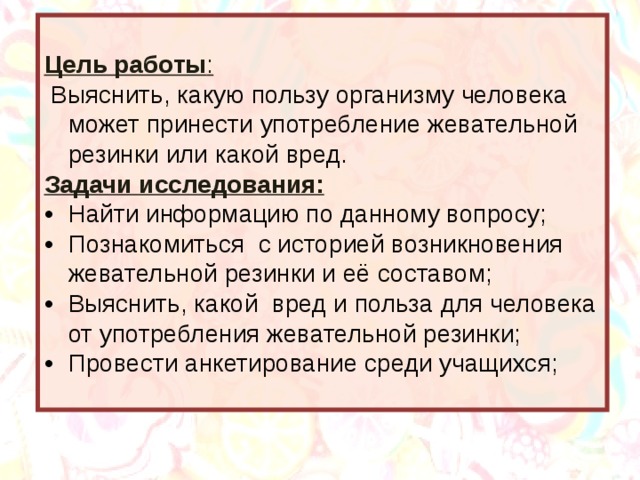 Цель работы :  Выяснить, какую пользу организму человека может принести употребление жевательной резинки или какой вред. Задачи исследования: •  Найти информацию по данному вопросу; •  Познакомиться с историей возникновения жевательной резинки и её составом; •  Выяснить, какой вред и польза для человека от употребления жевательной резинки; •  Провести анкетирование среди учащихся; 