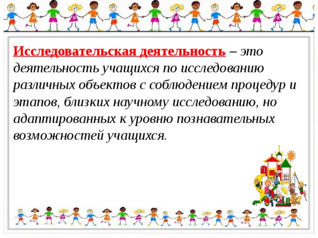 Исследовательская деятельность  – это деятельность учащихся по исследованию различных объектов с соблюдением процедур и этапов, близких научному исследованию, но адаптированных к уровню познавательных возможностей учащихся. 