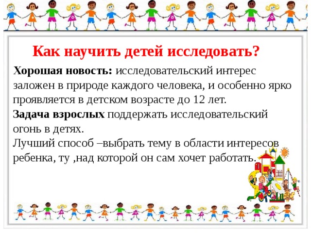 Как научить детей исследовать? Хорошая новость: исследовательский интерес заложен в природе каждого человека, и особенно ярко проявляется в детском возрасте до 12 лет. Задача взрослых поддержать исследовательский огонь в детях. Лучший способ –выбрать тему в области интересов ребенка, ту ,над которой он сам хочет работать. 