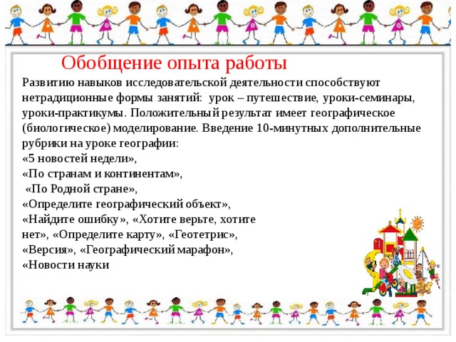 Обобщение опыта работы Развитию навыков исследовательской деятельности способствуют нетрадиционные формы занятий: урок – путешествие, уроки-семинары, уроки-практикумы. Положительный результат имеет географическое (биологическое) моделирование. Введение 10-минутных дополнительные рубрики на уроке географии: «5 новостей недели», «По странам и континентам»,  «По Родной стране», «Определите географический объект», «Найдите ошибку», «Хотите верьте, хотите нет», «Определите карту», «Геотетрис», «Версия», «Географический марафон», «Новости науки 