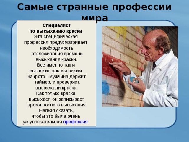 Самые странные профессии мира   Специалист  по высыханию краски . Эта специфическая профессия предусматривает необходимость  отслеживания времени  высыхания краски. Все именно так и выглядит, как мы видим на фото - мужчина держит  таймер, и проверяет,  высохла ли краска. Как только краска высыхает, он записывает  время полного высыхания.  Нельзя сказать, чтобы это была очень уж увлекательная профессия , 