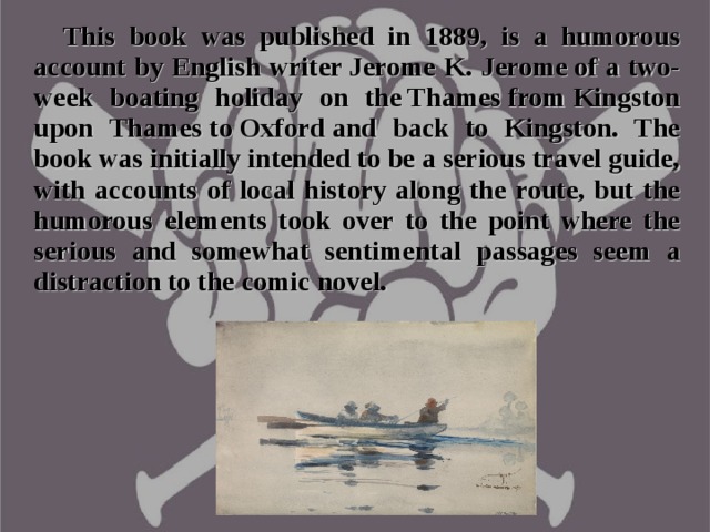 This book was published in 1889, is a humorous account by English writer Jerome K. Jerome of a two-week boating holiday on the Thames from Kingston upon Thames to Oxford and back to Kingston. The book was initially intended to be a serious travel guide, with accounts of local history along the route, but the humorous elements took over to the point where the serious and somewhat sentimental passages seem a distraction to the comic novel.