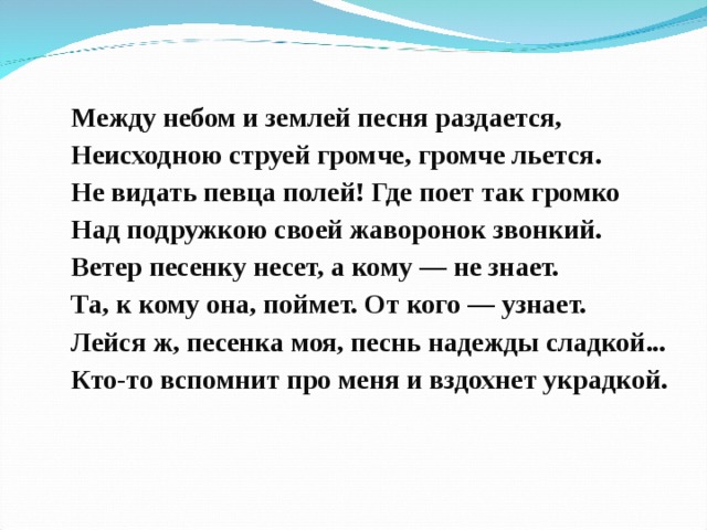 Между небом и землей песня раздается, Неисходною струей громче, громче льется. Не видать певца полей! Где поет так громко Над подружкою своей жаворонок звонкий. Ветер песенку несет, а кому — не знает. Та, к кому она, поймет. От кого — узнает. Лейся ж, песенка моя, песнь надежды сладкой... Кто-то вспомнит про меня и вздохнет украдкой. 